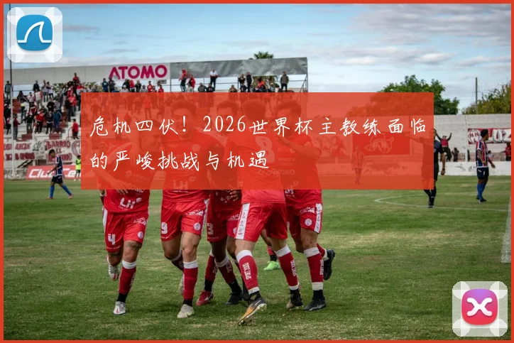 危机四伏！2026世界杯主教练面临的严峻挑战与机遇