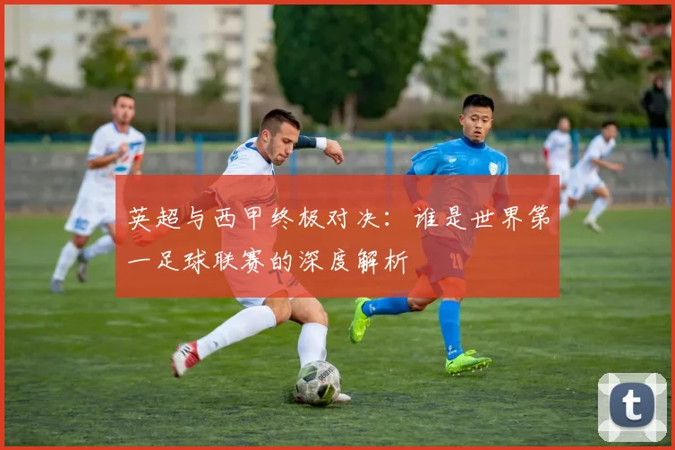 英超与西甲终极对决：谁是世界第一足球联赛的深度解析
