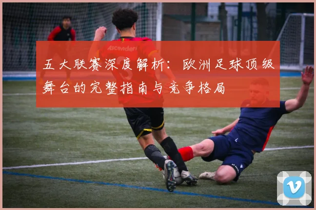 五大联赛深度解析:欧洲足球顶级舞台的完整指南与竞争格局