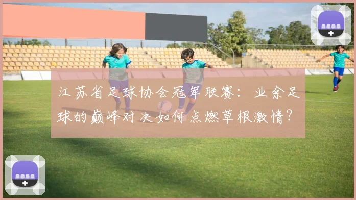 江苏省足球协会冠军联赛：业余足球的巅峰对决如何点燃草根激情？