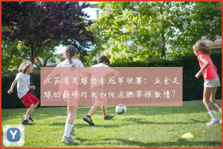江苏省足球协会冠军联赛：业余足球的巅峰对决如何点燃草根激情？