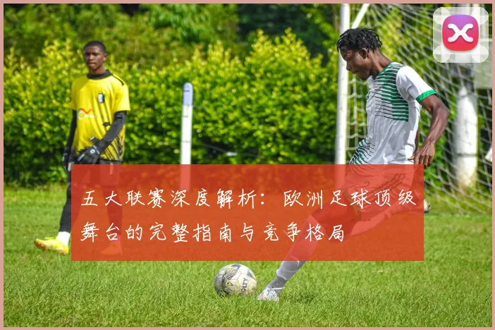 五大联赛深度解析：欧洲足球顶级舞台的完整指南与竞争格局