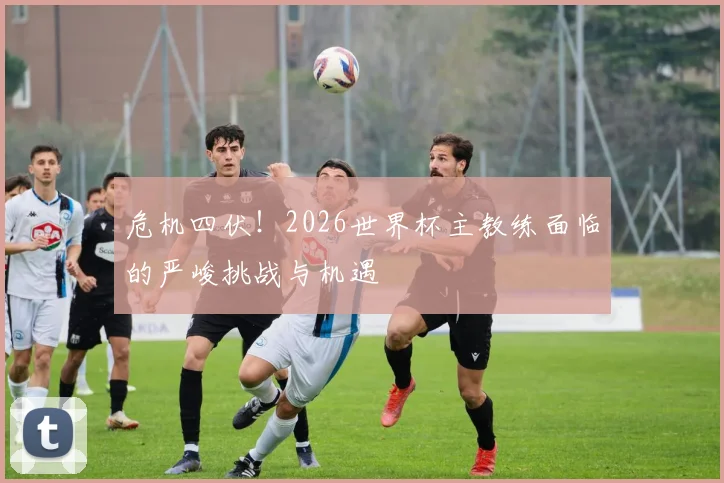 危机四伏！2026世界杯主教练面临的严峻挑战与机遇