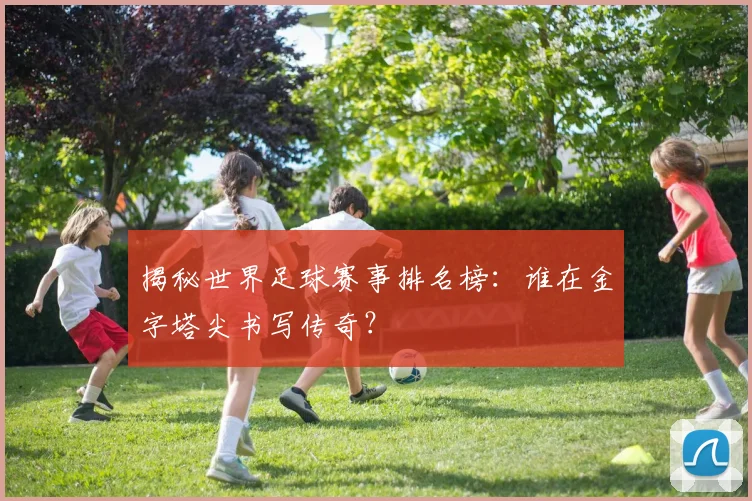 揭秘世界足球赛事排名榜：谁在金字塔尖书写传奇？
