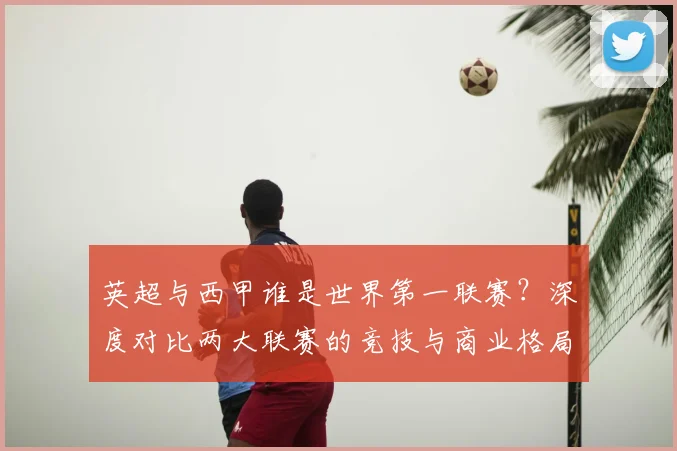 英超与西甲谁是世界第一联赛？深度对比两大联赛的竞技与商业格局