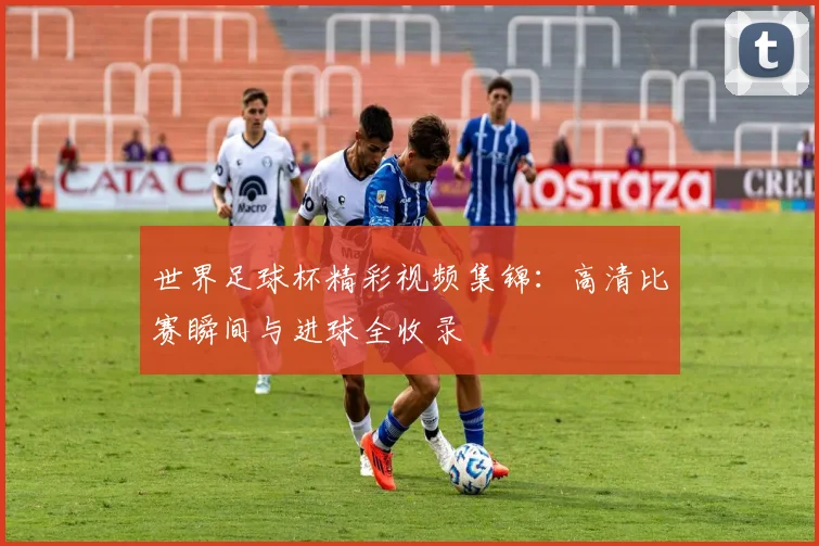 世界足球杯精彩视频集锦：高清比赛瞬间与进球全收录